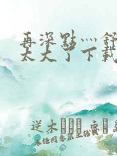 再深点灬舒服灬太大了下载