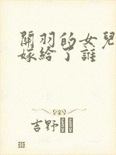 关羽的女儿最后嫁给了谁