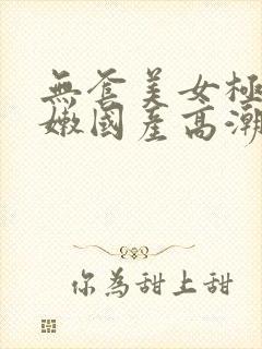 无套美女极品粉嫩国产高潮