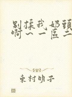 别揉我奶头嗯～啊～一区二区