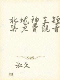 北域神王短剧全集免费观看高清