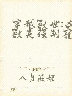 穿越兽世:凶猛兽夫强制宠 无弹窗