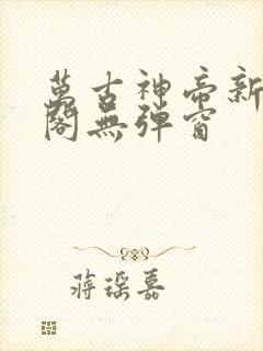 万古神帝新笔趣阁无弹窗