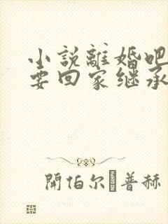 小说离婚吧,我要回家继承亿万家产在线阅读