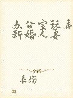 办公室玩弄极品新婚人妻