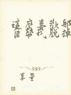 这么喜欢那就亲自帮我脱掉漫画免费观看