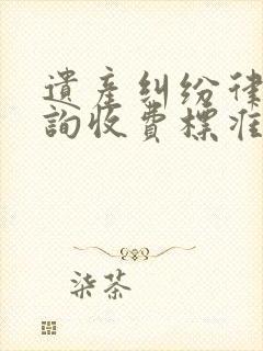 遗产纠纷律师咨询收费标准