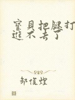 宝贝把腿打开我进不去了