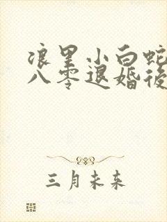 浪里小白蛇重生八零退婚后前夫哭红眼