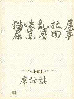 猫咪乱拉屎乱拉尿怎么回事