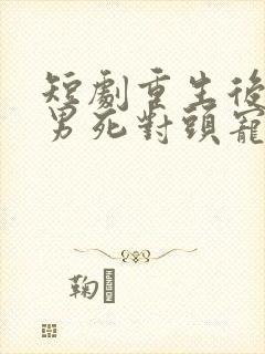 短剧重生后被渣男死对头宠上天男主