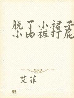 脱了小裙子扒了小内裤打屁股视频