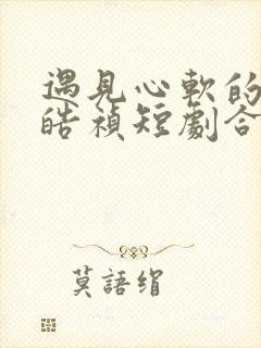 遇见心软的神王皓祯短剧合集