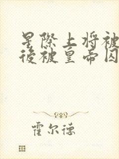 星际上将被囚禁后被皇帝囚禁全文阅读