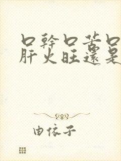 口干口苦口臭是肝火旺还是胃火旺