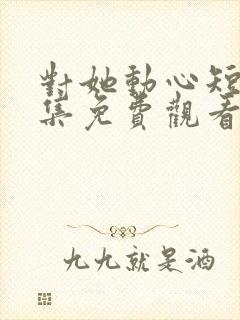 对她动心短剧全集免费观看