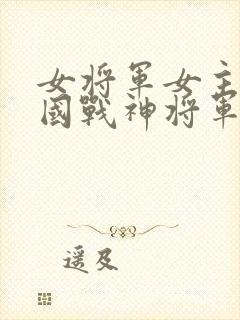 女将军女主被敌国战神将军男主俘虏文章