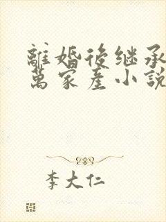 离婚后继承了亿万家产小说全文免费