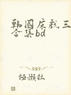 韩国床戏三小时合集bd