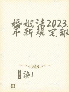 婚姻法2023年新规定离婚财产分割