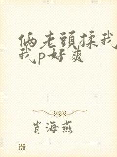 俩老头揉我奶头我p好爽