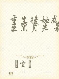 重生后她成了权臣黑月光 最新章节