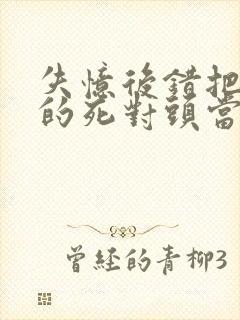 失忆后错把前夫的死对头当老公免费阅读