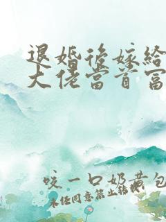 退婚后嫁给残疾大佬当首富免费全文