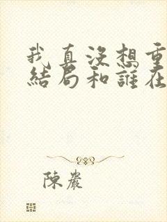 我真没想重生啊结局和谁在一起了