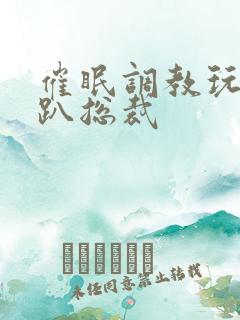 催眠调教玩弄跪趴总裁