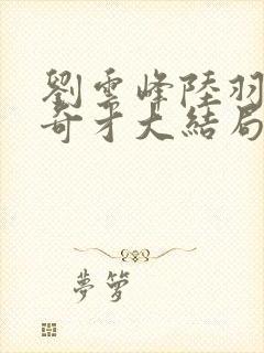 刘云峰陆羽鸿途奇才大结局鸿途奇才