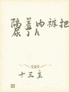 隔着内裤把她摸尿了h