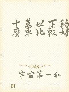 十万以下的买什么车比较好