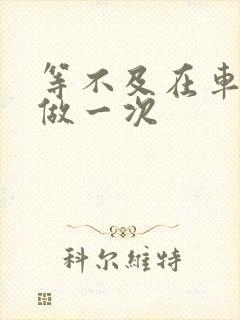 等不及在车里先做一次