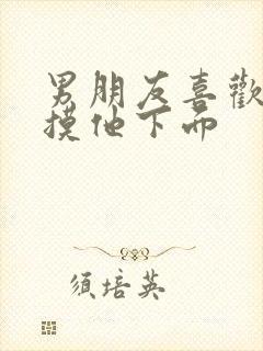 男朋友喜欢让我摸他下面