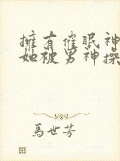 拥有催眠神力后她被男神操透了(高hnp)(