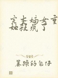 完本嫡女重生后她杀疯了