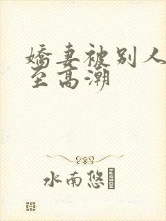 娇妻被别人玩弄至高潮