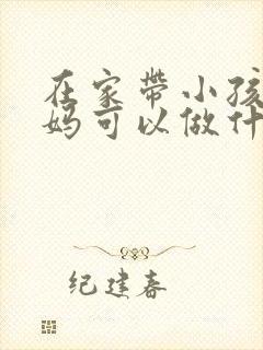 在家带小孩的宝妈可以做什么工作