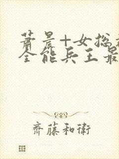 萧晨+女总裁的全能兵王最新更新