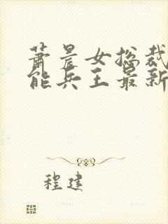 萧晨女总裁的全能兵王最新章节更新列表