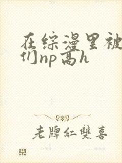 在综漫里被男主们np高h