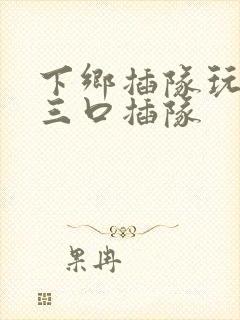 下乡插队玩一家三口插队