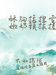 酥胸揉捏雪白娇嫩奶头揉搓