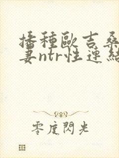 播种欧吉桑与人妻ntr性连结》