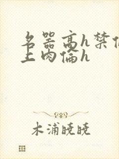 名器高h禁伦桌上肉伦h