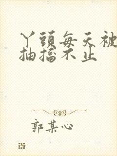 丫头每天被弄的抽搐不止