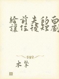 给前夫的白月光让位后短剧