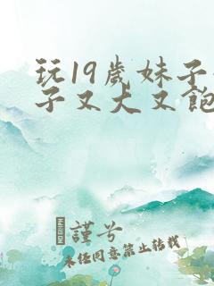 玩19岁妹子奶子又大又饱满