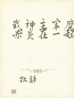 武神主宰魔厉和赤炎在一起